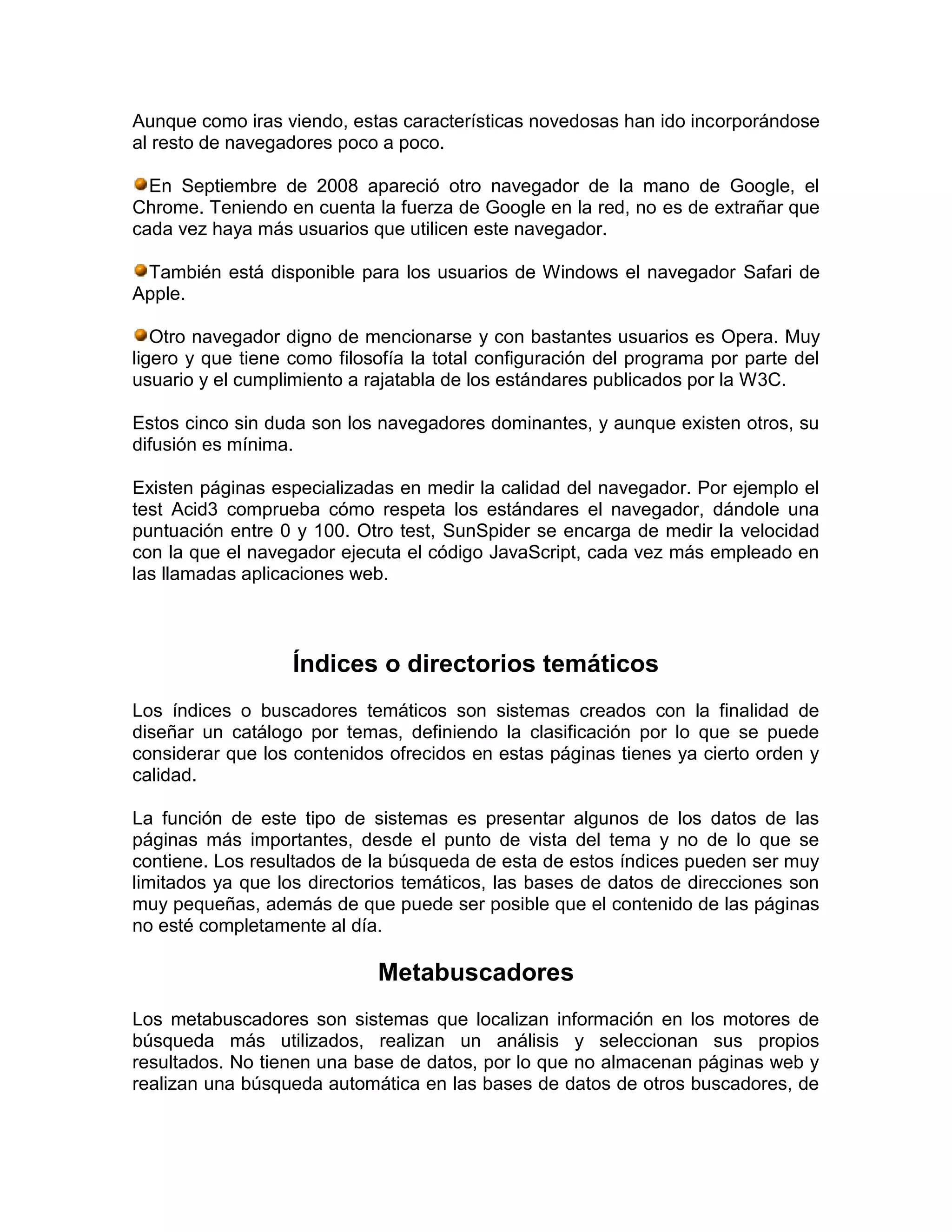 Aunque como iras viendo, estas características novedosas han ido incorporándose
al resto de navegadores poco a poco.
En Septiembre de 2008 apareció otro navegador de la mano de Google, el
Chrome. Teniendo en cuenta la fuerza de Google en la red, no es de extrañar que
cada vez haya más usuarios que utilicen este navegador.
También está disponible para los usuarios de Windows el navegador Safari de
Apple.
Otro navegador digno de mencionarse y con bastantes usuarios es Opera. Muy
ligero y que tiene como filosofía la total configuración del programa por parte del
usuario y el cumplimiento a rajatabla de los estándares publicados por la W3C.
Estos cinco sin duda son los navegadores dominantes, y aunque existen otros, su
difusión es mínima.
Existen páginas especializadas en medir la calidad del navegador. Por ejemplo el
test Acid3 comprueba cómo respeta los estándares el navegador, dándole una
puntuación entre 0 y 100. Otro test, SunSpider se encarga de medir la velocidad
con la que el navegador ejecuta el código JavaScript, cada vez más empleado en
las llamadas aplicaciones web.
Índices o directorios temáticos
Los índices o buscadores temáticos son sistemas creados con la finalidad de
diseñar un catálogo por temas, definiendo la clasificación por lo que se puede
considerar que los contenidos ofrecidos en estas páginas tienes ya cierto orden y
calidad.
La función de este tipo de sistemas es presentar algunos de los datos de las
páginas más importantes, desde el punto de vista del tema y no de lo que se
contiene. Los resultados de la búsqueda de esta de estos índices pueden ser muy
limitados ya que los directorios temáticos, las bases de datos de direcciones son
muy pequeñas, además de que puede ser posible que el contenido de las páginas
no esté completamente al día.
Metabuscadores
Los metabuscadores son sistemas que localizan información en los motores de
búsqueda más utilizados, realizan un análisis y seleccionan sus propios
resultados. No tienen una base de datos, por lo que no almacenan páginas web y
realizan una búsqueda automática en las bases de datos de otros buscadores, de
 