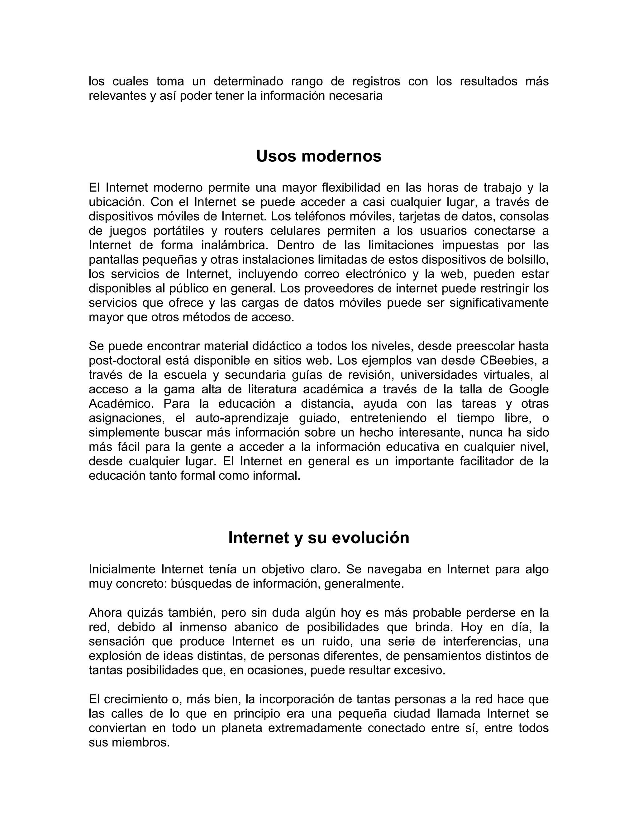 los cuales toma un determinado rango de registros con los resultados más
relevantes y así poder tener la información necesaria
Usos modernos
El Internet moderno permite una mayor flexibilidad en las horas de trabajo y la
ubicación. Con el Internet se puede acceder a casi cualquier lugar, a través de
dispositivos móviles de Internet. Los teléfonos móviles, tarjetas de datos, consolas
de juegos portátiles y routers celulares permiten a los usuarios conectarse a
Internet de forma inalámbrica. Dentro de las limitaciones impuestas por las
pantallas pequeñas y otras instalaciones limitadas de estos dispositivos de bolsillo,
los servicios de Internet, incluyendo correo electrónico y la web, pueden estar
disponibles al público en general. Los proveedores de internet puede restringir los
servicios que ofrece y las cargas de datos móviles puede ser significativamente
mayor que otros métodos de acceso.
Se puede encontrar material didáctico a todos los niveles, desde preescolar hasta
post-doctoral está disponible en sitios web. Los ejemplos van desde CBeebies, a
través de la escuela y secundaria guías de revisión, universidades virtuales, al
acceso a la gama alta de literatura académica a través de la talla de Google
Académico. Para la educación a distancia, ayuda con las tareas y otras
asignaciones, el auto-aprendizaje guiado, entreteniendo el tiempo libre, o
simplemente buscar más información sobre un hecho interesante, nunca ha sido
más fácil para la gente a acceder a la información educativa en cualquier nivel,
desde cualquier lugar. El Internet en general es un importante facilitador de la
educación tanto formal como informal.
Internet y su evolución
Inicialmente Internet tenía un objetivo claro. Se navegaba en Internet para algo
muy concreto: búsquedas de información, generalmente.
Ahora quizás también, pero sin duda algún hoy es más probable perderse en la
red, debido al inmenso abanico de posibilidades que brinda. Hoy en día, la
sensación que produce Internet es un ruido, una serie de interferencias, una
explosión de ideas distintas, de personas diferentes, de pensamientos distintos de
tantas posibilidades que, en ocasiones, puede resultar excesivo.
El crecimiento o, más bien, la incorporación de tantas personas a la red hace que
las calles de lo que en principio era una pequeña ciudad llamada Internet se
conviertan en todo un planeta extremadamente conectado entre sí, entre todos
sus miembros.
 