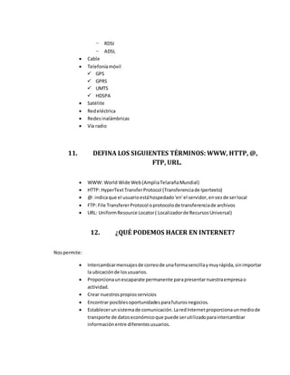 - RDSI
- ADSL
 Cable
 Telefoníamóvil
 GPS
 GPRS
 UMTS
 HDSPA
 Satélite
 Redeléctrica
 Redesinalámbricas
 Vía radio
11. DEFINA LOS SIGUIENTES TÉRMINOS: WWW, HTTP, @,
FTP, URL.
 WWW: World Wide Web(AmpliaTelarañaMundial)
 HTTP: HyperTextTransferProtocol (Transferenciade Ipertexto)
 @: indicaque el usuarioestáhospedado'en'el servidor,envezde serlocal
 FTP: File TransfererProtocol oprotocolode transferenciade archivos
 URL: UniformResource Locator( Localizadorde RecursosUniversal)
12. ¿QUÉ PODEMOS HACER EN INTERNET?
Nospermite:
 Intercambiarmensajesde correode unaformasencillaymuyrápida,sinimportar
la ubicaciónde losusuarios.
 Proporcionaunescaparate permanente parapresentarnuestraempresao
actividad.
 Crear nuestrospropiosservicios
 Encontrar posiblesoportunidadesparafuturosnegocios.
 Establecerunsistemade comunicación.LaredInternetproporcionaunmediode
transporte de datoseconómicoque puede serutilizadoparaintercambiar
informaciónentre diferentesusuarios.
 