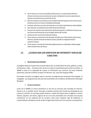  Teneraccesoa losserviciosde BancaElectrónica.La mayoría de losBancos
ofrecenservicioscomoconsultade cuentas,fondosde inversión,operativacon
tarjetaso transferenciasatravésde lared.
 Ahorrar tiempoenlasrelacionesconlaAdministracióngraciasalosserviciosque
éstaofreceráenun futuroinmediato(Hacienda).
 Comprar artículosy serviciosde todotipoentiendasrepartidasportodoel globo.
 Leerartículos enpublicaciones electrónicasde todotipo.
 Conocerlasnoticiasmás importantesde diversospaíses,medianteel accesoalas
versioneselectrónicasde losprincipalesdiariosdel mundo.
 Accesoonline alosmovimientosde labolsa.
 Teneraccesoa cientosde milesde bases de datosconinformaciónsobre temas
diversos,desdelaliteraturahastalaciencia,desde losnegocioshastael
entretenimiento.
 Teneraccesoa cientosde milesde programasparasu ordenador,desde juegos
hasta tratamientosde textos.
13. ¿CUÁLES SON LOS SERVICIOS DE INTERNET? EXPLICAR
CADA UNO.
 World Wide Web [WWW]
Las páginaswebsonla parte más visual de toda la red. La combinación de texto, gráficos, sonido,
animaciones, vídeo... convierte este servicio en todo un espectáculo para nuestros sentidos. La
WWW se basa en la capacidad de enlazar la información que contiene una web mediante
hipertexto, obra del científico europeo Tim Berners-Lee, autor del lenguaje HTML.
Para poder visualizar una página web se necesita un programa que interprete este lenguaje, el
navegador. Los programas de este tipo más extendidos son el Explorer de Microsoft y Nestcape
Navigator.
 Correo electrónico
Junto con la WWW, el correo electrónico es otro de los servicios más utilizados en Internet.
Gracias a él, es posible enviar mensajes a cualquier persona del mundo que disponga de una
cuenta en Internet. Un mensaje puede contener, a parte del propio texto, imágenes e incluso
ficheros adjuntos. De hecho, algunos de los virus más extendidos han utilizado esta vía para
introducirse en las máquinas de los usuarios. Para evitar cualquier tipo de problema, la
recomendaciónmásbásicaeslade no abrirningúnficherodel cual no se conozca su procedencia.
 