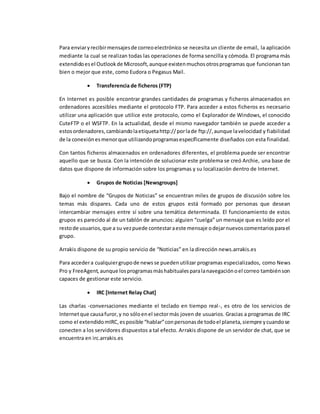 Para enviaryrecibirmensajesde correoelectrónico se necesita un cliente de email, la aplicación
mediante la cual se realizan todas las operaciones de forma sencilla y cómoda. El programa más
extendidoesel Outlookde Microsoft,aunque existenmuchosotrosprogramas que funcionan tan
bien o mejor que este, como Eudora o Pegasus Mail.
 Transferencia de ficheros (FTP)
En Internet es posible encontrar grandes cantidades de programas y ficheros almacenados en
ordenadores accesibles mediante el protocolo FTP. Para acceder a estos ficheros es necesario
utilizar una aplicación que utilice este protocolo, como el Explorador de Windows, el conocido
CuteFTP o el WSFTP. En la actualidad, desde el mismo navegador también se puede acceder a
estosordenadores,cambiandolaetiquetahttp://porlade ftp://,aunque lavelocidad y fiabilidad
de la conexiónesmenorque utilizandoprogramasespecíficamente diseñados con esta finalidad.
Con tantos ficheros almacenados en ordenadores diferentes, el problema puede ser encontrar
aquello que se busca. Con la intención de solucionar este problema se creó Archie, una base de
datos que dispone de información sobre los programas y su localización dentro de Internet.
 Grupos de Noticias [Newsgroups]
Bajo el nombre de “Grupos de Noticias” se encuentran miles de grupos de discusión sobre los
temas más dispares. Cada uno de estos grupos está formado por personas que desean
intercambiar mensajes entre sí sobre una temática determinada. El funcionamiento de estos
grupos es parecido al de un tablón de anuncios: alguien “cuelga” un mensaje que es leído por el
restode usuarios,que a su vezpuede contestaraeste mensaje odejarnuevoscomentariosparael
grupo.
Arrakis dispone de su propio servicio de “Noticias” en la dirección news.arrakis.es
Para accedera cualquiergrupode newsse puedenutilizar programas especializados, como News
Pro y FreeAgent,aunque losprogramasmáshabitualesparalanavegaciónoel correo tambiénson
capaces de gestionar este servicio.
 IRC [Internet Relay Chat]
Las charlas -conversaciones mediante el teclado en tiempo real-, es otro de los servicios de
Internetque causafuror,y no sóloenel sectormás joven de usuarios. Gracias a programas de IRC
como el extendidomIRC,esposible “hablar”conpersonasde todoel planeta,siempre ycuandose
conecten a los servidores dispuestos a tal efecto. Arrakis dispone de un servidor de chat, que se
encuentra en irc.arrakis.es
 