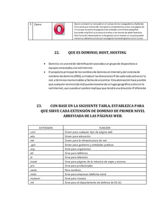 5 Opera Opera siempre ha innovadoenel campo de los navegadores añadiendo
funcionesque mástarde incorpora la competencia, como una página de
inicioque muestra laspáginasmás visitadas comofotos pequeñas
haciendo muyfácil suaccesosinentrar a los menús de webs favoritas.
Otra funcióninteresante es la de gestos conel mouse: el usuariopuede
moverse adelante yatrás por laspáginashaciendogestos conel cursor.
22. QUE ES DOMINIO, HOST, HOSTING
 Dominio:esunaredde identificaciónasociadaaun grupode dispositivoso
equiposconectados alared Internet.
 El propósitoprincipal de losnombresde dominioenInternetydel sistemade
nombresde dominio(DNS),estraducirlasdireccionesIPde cadanodoactivoen la
red,a términosmemorizablesyfácilesde encontrar.Estaabstracciónhace posible
que cualquierservicio(dered) puedamoverse de unlugargeográficoaotro enla
redInternet,auncuandoel cambioimplique que tendráunadirecciónIPdiferente
23. CON BASE EN LA SIGUIENTE TABLA, ESTABLEZCA PARA
QUE SIRVE CADA EXTENSIÓN DE DOMINIO DE PRIMER NIVEL
ABREVIADA DE LAS PÁGINAS WEB.
EXTENSION FUNCION
.com Sirven para cualquier tipo de página web
.edu Sirven para educación
.net Sirven para la infraestructura de red
. gov Sirven para gobierno y entidades publicas
.org Sirve para organismos
.tel Sirve para teléfonos
.tv Sirva para televisión
.travel Sirve para páginas de la industria de viajes y turismo.
.pro Sirve para profesionales
.name Para nombres
.mobi Sirve para empresas telefonía móvil
.museum Sirve para museos
.mil Sirve para el departamento de defensa de EE.UU
 