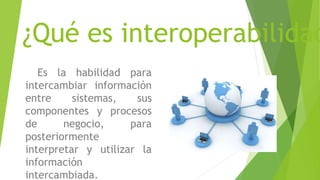 ¿Qué es interoperabilidad
Es la habilidad para
intercambiar información
entre sistemas, sus
componentes y procesos
de negocio, para
posteriormente
interpretar y utilizar la
información
intercambiada.
 