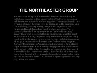 THE NORTHEASTER GROUP
The NorthStar Group’ which is based in New York is most likely to
publish my magazine as they already publish The Source, an existing,
well-known and successful hip-hop magazine. These magazines fits into
my genre of music; therefore I feel my magazine will be successful with
this publishing company as they have previous experience and
background knowledge on how to sell hip-hop magazines. This is
potentially beneficial for my magazine, as The ‘NorthStar Group’
already know what is successful for my magazine and what the target
audience want from my magazine. They also know what appeals to my
target audience from past experience as they are a publishing company
with a good reputation that have the same fan base as my magazine.
Moreover this company is American, which allows me to have a larger
target audience due to the U.S having a large population. Furthermore
as the majority of the artists featured in my magazine are American, it
is more likely that the residents of the U.S are familiar with these hip-
hop artists. Not only will my magazine be published in the U.S.A, but it
will also be published in the U.K., as there is a growing interest into hip-
hop culture and music.
 