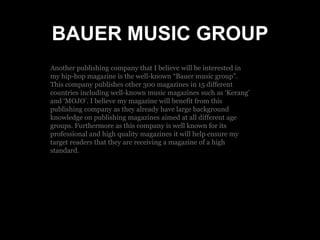 BAUER MUSIC GROUP
Another publishing company that I believe will be interested in
my hip-hop magazine is the well-known “Bauer music group”.
This company publishes other 300 magazines in 15 different
countries including well-known music magazines such as ‘Kerang’
and ‘MOJO’. I believe my magazine will benefit from this
publishing company as they already have large background
knowledge on publishing magazines aimed at all different age
groups. Furthermore as this company is well known for its
professional and high quality magazines it will help ensure my
target readers that they are receiving a magazine of a high
standard.
 