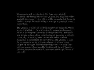 My magazine will get distributed in three ways, digitally,
manually and through the use of a QR code. My magazine will be
available in a paper version which will be manually distributed to
readers through the use of selling it in shops or posting it out to
subscribers.
The QR code is placed on the front cover of my magazine. When
scanned it will direct the reader straight to my digital content,
which is the magazine’s website- underground.com. This could
also act as a unique selling point too for my magazine in order to
potentially increase my sales compared to other hip-hop
magazines in the market. I believe the use of a QR code is ideal
for my magazine as my primary audience consists of young
people. By having an audience of young people it is likely they
will own a smart phone’s and be familiar with these QE codes,
meaning they can interact with the magazine through the use of
this code.
 