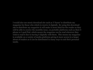 I would also use music download site such as ‘I Tunes’ to distribute my
magazine for those who which to receive it digitally. By using this download
site to distribute my magazine it will make it more ideal for the reader as they
will be able to receive the monthly issue, on portable platforms such as their I-
phone or I-pod/Pad, which means the magazine can be read wherever they
wish to read it due to having it digitally with them. This means my magazine
is available on a variety of media platforms giving it more access to a larger
about of readers as it can be distributed in many ways to suit their personal
needs.
 