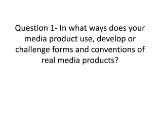 Question 1- In what ways does your
media product use, develop or
challenge forms and conventions of
real media products?
 