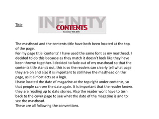 Title
The masthead and the contents title have both been located at the top
of the page.
For my page title ‘contents’ I have used the same font as my masthead. I
decided to do this because as they match it doesn’t look like they have
been thrown together. I decided to fade out of my masthead so that the
contents title stands out, this is so the readers can clearly tell what page
they are on and also it is important to still have the masthead on the
page, as it almost acts as a logo.
I have located the date of magazine at the top right under contents, so
that people can see the date again. It is important that the reader knows
they are reading up to date stories. Also the reader wont have to turn
back to the cover page to see what the date of the magazine is and to
see the masthead.
These are all following the conventions.
 