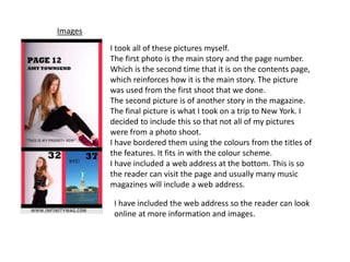 Images
I took all of these pictures myself.
The first photo is the main story and the page number.
Which is the second time that it is on the contents page,
which reinforces how it is the main story. The picture
was used from the first shoot that we done.
The second picture is of another story in the magazine.
The final picture is what I took on a trip to New York. I
decided to include this so that not all of my pictures
were from a photo shoot.
I have bordered them using the colours from the titles of
the features. It fits in with the colour scheme.
I have included a web address at the bottom. This is so
the reader can visit the page and usually many music
magazines will include a web address.
I have included the web address so the reader can look
online at more information and images.
 