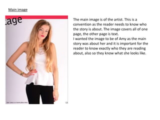 Main image
The main image is of the artist. This is a
convention as the reader needs to know who
the story is about. The image covers all of one
page, the other page is text.
I wanted the image to be of Amy as the main
story was about her and it is important for the
reader to know exactly who they are reading
about, also so they know what she looks like.
 