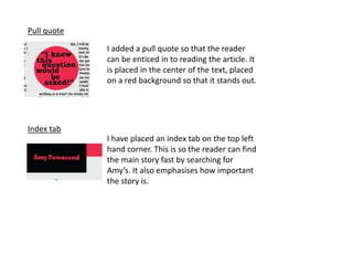 Pull quote
I added a pull quote so that the reader
can be enticed in to reading the article. It
is placed in the center of the text, placed
on a red background so that it stands out.
Index tab
I have placed an index tab on the top left
hand corner. This is so the reader can find
the main story fast by searching for
Amy’s. It also emphasises how important
the story is.
 