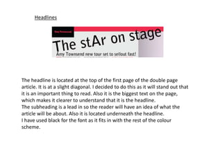 Headlines
The headline is located at the top of the first page of the double page
article. It is at a slight diagonal. I decided to do this as it will stand out that
it is an important thing to read. Also it is the biggest text on the page,
which makes it clearer to understand that it is the headline.
The subheading is a lead in so the reader will have an idea of what the
article will be about. Also it is located underneath the headline.
I have used black for the font as it fits in with the rest of the colour
scheme.
 