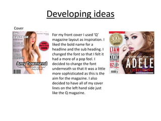 Developing ideas
Cover
For my front cover I used ‘Q’
magazine layout as inspiration. I
liked the bold name for a
headline and the sub heading. I
changed the font so that I felt it
had a more of a pop feel. I
decided to change the font
underneath so that it was a little
more sophisticated as this is the
aim for the magazine. I also
decided to have all of my cover
lines on the left hand side just
like the Q magazine.
 