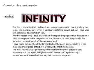 Conventions of my music magazine.
The first convention that I followed was using a masthead so that it is along the
top of the magazine cover. This is so it is eye catching as well as bold. I have used
text to be able to accomplish this.
Another reason why I have located it at the top of the page so that if it was on a
shelf or any place in the magazine section, it would be seen very clearly, if it
wasn't at the top it wouldn’t be seen very well.
I have made the masthead the largest text on the page, as essentially it is the
most important piece of text. It is what will be most memorable.
The mast head is also significantly different from the other pieces of text,
especially as it has a pink/red glow around the outside. Again making it
memorable which could act as a logo for the music magazine.
Masthead
 