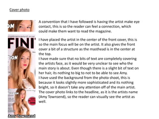 Cover photo
A convention that I have followed is having the artist make eye
contact, this is so the reader can feel a connection, which
could make them want to read the magazine.
I have placed the artist in the center of the front cover, this is
so the main focus will be on the artist. It also gives the front
cover a bit of a structure as the masthead is in the center at
the top.
I have made sure that no bits of text are completely covering
the artists face, as it would be very unclear to see who the
main story is about. Even though there is a slight bit of text on
her hair, its nothing to big to not to be able to see Amy.
I have used the background from the photo shoot, this is
because it looks slightly more sophisticated and its nothing
bright, so it doesn’t take any attention off of the main artist.
The cover photo links to the headline, as it is the artists name
(Amy Townsend), so the reader can visually see the artist as
well.
 