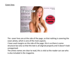 Cover lines
The cover lines are at the side of the page, so that nothing is covering the
cover photo, which is one of the main aspects.
I have used margins on the side of the page, this is so there is some
structure but also so that the text is all aligned properly and it doesn’t look
unorganised.
The artists names are clear to read, this is vital so the reader can see who
is also included in the magazine.
 