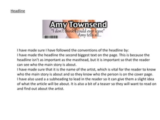 Headline
I have made sure I have followed the conventions of the headline by:
I have made the headline the second biggest text on the page. This is because the
headline isn’t as important as the masthead, but it is important so that the reader
can see who the main story is about.
I have made sure that it is the name of the artist, which is vital for the reader to know
who the main story is about and so they know who the person is on the cover page.
I have also used a a subheading to lead in the reader so it can give them a slight idea
of what the article will be about. It is also a bit of a teaser so they will want to read on
and find out about the artist.
 