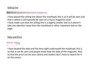 Selling line
I have placed the selling line above the masthead, this is so it will be seen and
that is where is will typically be seen on a music magazine cover.
I have made sure that the selling line is a slightly smaller text so it doesn’t
take any attention away from the masthead or other important text on the
page.
Date and Price
I have located the date and the time right underneath the masthead, this is
so that it can be seen and people know how the date of the magazine. Also
so that the price can be seen clearly and readers don’t have to search for it
on the covers.
 