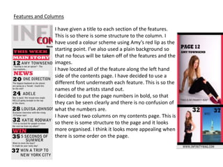 Features and Columns
I have given a title to each section of the features.
This is so there is some structure to the column. I
have used a colour scheme using Amy’s red lip as the
starting point. I’ve also used a plain background so
that no focus will be taken off of the features and the
images.
I have located all of the feature along the left hand
side of the contents page. I have decided to use a
different font underneath each feature. This is so the
names of the artists stand out.
I decided to put the page numbers in bold, so that
they can be seen clearly and there is no confusion of
what the numbers are.
I have used two columns on my contents page. This is
so there is some structure to the page and it looks
more organised. I think it looks more appealing when
there is some order on the page.
 