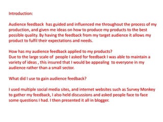 Introduction:
Audience feedback has guided and influenced me throughout the process of my
production, and given me ideas on how to produce my products to the best
possible quality. By having the feedback from my target audience it allows my
product to fulfil their expectations and needs.
How has my audience feedback applied to my products?
Due to the large scale of people I asked for feedback I was able to maintain a
variety of ideas , this insured that I would be appealing to everyone in my
audience rather than a small sector.
What did I use to gain audience feedback?
I used multiple social media sites, and internet websites such as Survey Monkey
to gather my feedback, I also held discussions and asked people face to face
some questions I had. I then presented it all in blogger.
 