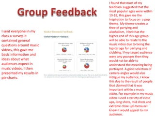 I sent everyone in my
class a survey, it
contained general
questions around music
videos, this gave me
basic information and
ideas about what
audiences expect in
music videos. I then
presented my results in
pie charts.
I found that most of my
feedback suggested that the
most popular ages were within
10-18, this gave me the
inspiration to focus on a pop
theme. My theme creates a
thee of partying and
alcoholism, I feel that the
higher end of this age group
will be able to relate to the
music video due to being the
typical age for partying and
clubbing. If my target audience
were any younger then they
would not be able to
understand the meaning being
portrayed. A good selection of
camera angles would also
intrigue my audience, I knew
this due to the result of people
that claimed that it was
important within a music
video. For example in my music
video I used a variety of close
ups, long shots, mid shots and
extreme close ups because I
knew it would appeal to my
audience.
 