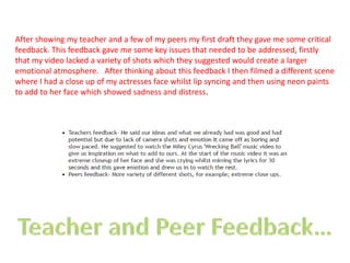 After showing my teacher and a few of my peers my first draft they gave me some critical
feedback. This feedback gave me some key issues that needed to be addressed, firstly
that my video lacked a variety of shots which they suggested would create a larger
emotional atmosphere. After thinking about this feedback I then filmed a different scene
where I had a close up of my actresses face whilst lip syncing and then using neon paints
to add to her face which showed sadness and distress.
 