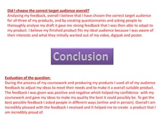 Did I choose the correct target audience overall?
Analysing my feedback, overall I believe that I have chosen the correct target audience
for all three of my products, and by creating questionnaires and asking people to
thoroughly analyse my draft it gave me strong feedback that I was then able to adapt to
my product. I believe my finished product fits my ideal audience because I was aware of
their interests and what they initially wanted out of my video, digipak and poster.
Evaluation of the question:
During the process of my coursework and producing my products I used all of my audience
feedback to adjust my ideas to meet their needs and to make it a overall suitable product.
The feedback I was given was positive and negative which helped my confidence with my
coursework and gave my ideas to make my quality the best it could possibly be. To get the
best possible feedback I asked people in different ways (online and in person). Overall I am
incredibly pleased with the feedback I received and It helped me to create a product that I
am incredibly proud of.
 