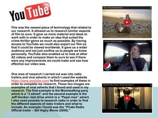This was the newest piece of technology that related to
our research. It allowed us to research similar aspects
of film to ours. It gave us more material and ideas to
work with in order to make an idea that suited the
crime thriller genre as much as possible. By having
access to YouTube we could also export our film so
that it could be viewed worldwide. It gave us a wider
audience and not just confine us to people we knew
personally. YouTube also enabled us to look at other
A2 videos and compare them to ours to see if there
were any improvements we could make and see how
effective our video was.
One area of research I carried out was into radio
trailers and viral adverts in which I used the website
https://www.youtube.com/ to find examples of these in
order to complete my research. These two images are
examples of viral adverts that I found and used in my
research. The first example is the Moonwalking pony
which is a “3 advert” and the second example is the
Jeff Gordon- test drive which is a “Pepsi max” advert.
I also used youtube to research radio in order to find
the different aspects of radio trailers and what to
include. An example I found was the “Pirate Radio
Official trailer – Bill Nighy Movie (2009).”
 