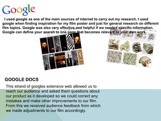 I used google as one of the main sources of internet to carry out my research. I used
google when finding inspiration for my film poster and just for general research on different
film topics. Google was also very effective and helpful if we needed specific information.
Google can define your search to one page that becomes relevant to your own work.
This strand of googles extensive web allowed us to
reach our audience and asked them questions about
our product as it developed so we could correct any
mistakes and make other improvements to our film.
From this we received audience feedback from which
we made adjustments to our film accordingly.
GOOGLE DOCS
 