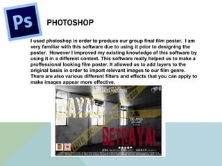 PHOTOSHOP
I used photoshop in order to produce our group final film poster. I am
very familiar with this software due to using it prior to designing the
poster. However I improved my existing knowledge of this software by
using it in a different context. This software really helped us to make a
proffessional looking film poster. It allowed us to add layers to the
original basis in order to import relevant images to our film genre.
There are also various different filters and effects that you can apply to
make images appear more effective.
 