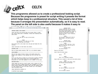 CELTX
This programme allowed us to create a professional looking script.
Because the programme is preset for script writing it presets the format
which helps keep to a professional structure. This saved a lot of time
because it arranges the presentation automatically, so it is easy to read.
The panel on the left side is also useful because it makes it easy to
navigate through your script.
 