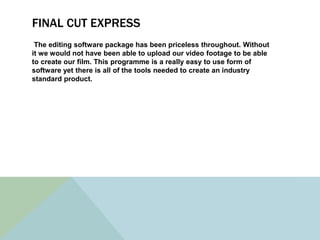 FINAL CUT EXPRESS
The editing software package has been priceless throughout. Without
it we would not have been able to upload our video footage to be able
to create our film. This programme is a really easy to use form of
software yet there is all of the tools needed to create an industry
standard product.
 