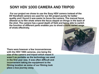 SONY HDV 1000 CAMERA AND TRIPOD
For our project we chose to use the Sony HDV camera instead of the
DV Handheld camera we used for our AS project purely for better
quality and I found it was easier to focus the camera. The manual focus
allowed us to film shots where the focus stayed on things in the back of
the shot. The camera has a good depth of field and being able to switch
the function of different parts enables you to shoot a more varied range
of shots effectively.
There were however a few inconveniences
with the HDV 1000 cameras, one being the
size of the camera and tripod which meant it
wasn’t as portable as the technology we used
in the first year was. It was often difficult and
inconvenient taking the equiptment to the
filming location as some of our filming took
place a bus journey away.
 