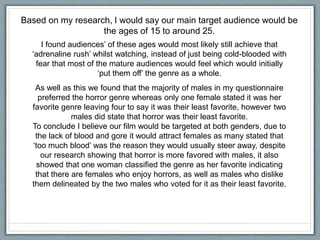 Based on my research, I would say our main target audience would be
the ages of 15 to around 25.
I found audiences’ of these ages would most likely still achieve that
‘adrenaline rush’ whilst watching, instead of just being cold-blooded with
fear that most of the mature audiences would feel which would initially
‘put them off’ the genre as a whole.
As well as this we found that the majority of males in my questionnaire
preferred the horror genre whereas only one female stated it was her
favorite genre leaving four to say it was their least favorite, however two
males did state that horror was their least favorite.
To conclude I believe our film would be targeted at both genders, due to
the lack of blood and gore it would attract females as many stated that
‘too much blood’ was the reason they would usually steer away, despite
our research showing that horror is more favored with males, it also
showed that one woman classified the genre as her favorite indicating
that there are females who enjoy horrors, as well as males who dislike
them delineated by the two males who voted for it as their least favorite.
 