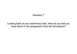 Question 7
Looking back at your preliminary task, what do you feel you
have learnt in the progression from the full product? 
 