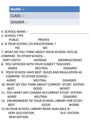4. SCHOOL NAME :-
5. SCHOOL TYPE
PUBLIC PRIVATE
6. IS YOUR SCHOOL CO-EDUCATIONAL ?
YES NO
7. WHAT DO YOU THINK ABOUT YOUR SCHOOL FEES AS
COMPARE TO OTHER SCHOOL -
VERY COSTLY AVERAGE MEARGE(CHEAP)
8. YOU SATISFIED WITH YOUR SUBJECT TEACHERS -
AGREE NEUTRAL DISAGREE
9. YOUR SCHOOL HAVE BEST RULES AND REGULATION AS
COMPARE TO OTHER SCHOOL -
AGREE NEUTRAL DISAGREE
10. WHAT DO YOU THINK ABOUT CURRENT STUDY SYSTEM -
BEST GOOD WORST
11. YOU WANT ANY CHANGE IN CURRENT STUDY SYSTEM -
AGREE NEUTRAL DISAGREE
12. ENVIRONMENT OF YOUR SCHOOL LIBRARY FOR STUDY -
BEST GOOD WORSE
13.IN YOUR SCHOOL LIBRARY BOOK AVAILABLE IS -
VERY OLD EDITION OLD EDITION
NEW EDITION
NAME :-
CLASS :-
GENDER :-
 