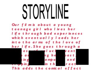 STORYLINE Our film is about a young teenage girl who lives her life through bad experiences which eventually leads her into the arms of the love of her life. She goes through a process of unlucky events such as burning her toast, walking into lampost’s and tripping over in the street. This adds the comical effect to the film.