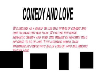 We decided as a group to use the theme of comedy and love throughout our film. We chose the genre romantic comedy and used two teenage characters who appeared to be in love. The audience would then therefore be people who are in love or who are seeking to find love. COMEDY AND LOVE