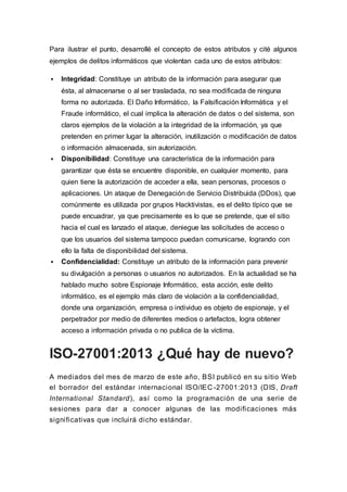 Para ilustrar el punto, desarrollé el concepto de estos atributos y cité algunos
ejemplos de delitos informáticos que violentan cada uno de estos atributos:
 Integridad: Constituye un atributo de la información para asegurar que
ésta, al almacenarse o al ser trasladada, no sea modificada de ninguna
forma no autorizada. El Daño Informático, la Falsificación Informática y el
Fraude informático, el cual implica la alteración de datos o del sistema, son
claros ejemplos de la violación a la integridad de la información, ya que
pretenden en primer lugar la alteración, inutilización o modificación de datos
o información almacenada, sin autorización.
 Disponibilidad: Constituye una característica de la información para
garantizar que ésta se encuentre disponible, en cualquier momento, para
quien tiene la autorización de acceder a ella, sean personas, procesos o
aplicaciones. Un ataque de Denegación de Servicio Distribuida (DDos), que
comúnmente es utilizada por grupos Hacktivistas, es el delito típico que se
puede encuadrar, ya que precisamente es lo que se pretende, que el sitio
hacia el cual es lanzado el ataque, deniegue las solicitudes de acceso o
que los usuarios del sistema tampoco puedan comunicarse, logrando con
ello la falta de disponibilidad del sistema.
 Confidencialidad: Constituye un atributo de la información para prevenir
su divulgación a personas o usuarios no autorizados. En la actualidad se ha
hablado mucho sobre Espionaje Informático, esta acción, este delito
informático, es el ejemplo más claro de violación a la confidencialidad,
donde una organización, empresa o individuo es objeto de espionaje, y el
perpetrador por medio de diferentes medios o artefactos, logra obtener
acceso a información privada o no publica de la víctima.
ISO-27001:2013 ¿Qué hay de nuevo?
A mediados del mes de marzo de este año, BSI publicó en su sitio Web
el borrador del estándar internacional ISO/IEC -27001:2013 (DIS, Draft
International Standard), así como la programación de una serie de
sesiones para dar a conocer algunas de las modificaciones más
significativas que incluirá dicho estándar.
 