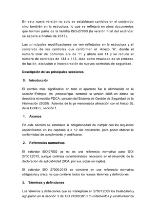 En esta nueva versión no solo se establecen cambios en el contenido
sino también en la estructura, lo que se reflejará en otros documentos
que forman parte de la familia ISO-27000 (la versión final del estándar
se espera a finales de 2013).
Las principales modificaciones se ven reflejadas en la estructura y el
contenido de los controles que conforman el Anexo “A”, donde el
número total de dominios era de 11 y ahora son 14 y se reduce el
número de controles de 133 a 113, todo como resultado de un proceso
de fusión, exclusión e incorporación de nuevos controles de seguridad .
Descripción de las principales secciones
0. Introducción
El cambio más significativo en todo el apartado fue la eliminación de la
sección “Enfoque del proceso” que contenía la versión 2005, en donde se
describía el modelo PDCA, corazón del Sistema de Gestión de Seguridad de la
Información (SGSI). Además de la ya mencionada alineación con el Anexo SL
de la ISO/IEC, sección 1.
1. Alcance
En esta sección se establece la obligatoriedad de cumplir con los requisitos
especificados en los capítulos 4 a 10 del documento, para poder obtener la
conformidad de cumplimiento y certificarse.
2. Referencias normativas
El estándar ISO-27002 ya no es una referencia normativa para ISO-
27001:2013, aunque continúa considerándose necesario en el desarrollo de la
declaración de aplicabilidad (SOA, por sus siglas en inglés).
El estándar ISO 27000:2013 se convierte en una referencia normativa
obligatoria y única, ya que contiene todos los nuevos términos y definiciones.
3. Términos y definiciones
Los términos y definiciones que se manejaban en 27001:2005 los trasladaron y
agruparon en la sección 3 de ISO 27000:2013 “Fundamentos y vocabulario” (lo
 
