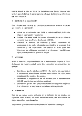 cual se llevará a cabo en todos los documentos que forman parte de esta
familia), con el objetivo de contar con una sola guía de términos y definiciones
que sea consistente.
4. Contexto de la organización
Esta cláusula hace hincapié en identificar los problemas externos e internos
que rodean a la organización.
 Instituye los requerimientos para definir el contexto del SGSI sin importar
el tipo de organización y su alcance.
 Introduce una nueva figura (las partes interesadas) como un elemento
primordial para la definición del alcance del SGSI.
 Establece la prioridad de identificar y definir formalmente las
necesidades de las partes interesadas con relación a la seguridad de la
información y sus expectativas con relación al SGSI, pues esto
determinará las políticas de seguridad de la información y los objetivos a
seguir para el proceso de gestión de riesgos.
5. Liderazgo
Ajusta la relación y responsabilidades de la Alta Dirección respecto al SGSI,
destacando de manera puntual cómo debe demostrar su compromiso, por
ejemplo:
 Garantizando que los objetivos del SGSI y “La política de seguridad de
la información”, anteriormente definida como “Política del SGSI”, estén
alineados con los objetivos del negocio.
 Garantizando la disponibilidad de los recursos para la implementación
del SGSI (económicos, tecnológicos, etcétera).
 Garantizando que los roles y responsabilidades claves para la seguridad
de la información se asignen y se comuniquen adecuadamente.
6. Planeación
Esta es una nueva sección enfocada en la definición de los objetivos de
seguridad como un todo, los cuales deben ser claros y se debe contar con
planes específicos para alcanzarlos.
Se presentan grandes cambios en el proceso de evaluación de riesgos:
 