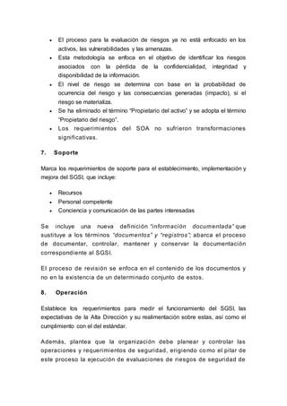  El proceso para la evaluación de riesgos ya no está enfocado en los
activos, las vulnerabilidades y las amenazas.
 Esta metodología se enfoca en el objetivo de identificar los riesgos
asociados con la pérdida de la confidencialidad, integridad y
disponibilidad de la información.
 El nivel de riesgo se determina con base en la probabilidad de
ocurrencia del riesgo y las consecuencias generadas (impacto), si el
riesgo se materializa.
 Se ha eliminado el término “Propietario del activo” y se adopta el término
“Propietario del riesgo”.
 Los requerimientos del SOA no sufrieron transformaciones
significativas.
7. Soporte
Marca los requerimientos de soporte para el establecimiento, implementación y
mejora del SGSI, que incluye:
 Recursos
 Personal competente
 Conciencia y comunicación de las partes interesadas
Se incluye una nueva definición “información documentada” que
sustituye a los términos “documentos” y “registros”; abarca el proceso
de documentar, controlar, mantener y conservar la documentación
correspondiente al SGSI.
El proceso de revisión se enfoca en el contenido de los documentos y
no en la existencia de un determinado conjunto de estos.
8. Operación
Establece los requerimientos para medir el funcionamiento del SGSI, las
expectativas de la Alta Dirección y su realimentación sobre estas, así como el
cumplimiento con el del estándar.
Además, plantea que la organización debe planear y controlar las
operaciones y requerimientos de seguridad, erigiendo como el pilar de
este proceso la ejecución de evaluaciones de riesgos de seguridad de
 