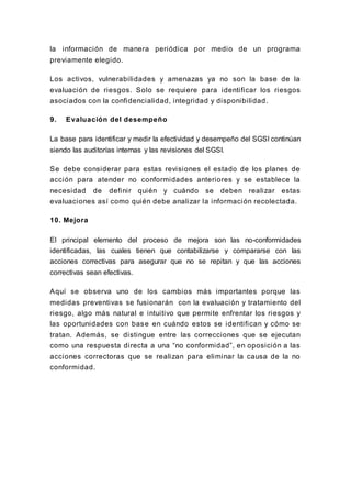 la información de manera periódica por medio de un programa
previamente elegido.
Los activos, vulnerabilidades y amenazas ya no son la base de la
evaluación de riesgos. Solo se requiere para identificar los riesgos
asociados con la confidencialidad, integridad y disponibilidad.
9. Evaluación del desempeño
La base para identificar y medir la efectividad y desempeño del SGSI continúan
siendo las auditorías internas y las revisiones del SGSI.
Se debe considerar para estas revisiones el estado de los planes de
acción para atender no conformidades anteriores y se establece la
necesidad de definir quién y cuándo se deben realizar estas
evaluaciones así como quién debe analizar la información recolectada.
10. Mejora
El principal elemento del proceso de mejora son las no-conformidades
identificadas, las cuales tienen que contabilizarse y compararse con las
acciones correctivas para asegurar que no se repitan y que las acciones
correctivas sean efectivas.
Aquí se observa uno de los cambios más importantes porque las
medidas preventivas se fusionarán con la evaluación y tratamiento del
riesgo, algo más natural e intuitivo que permite enfrentar los riesgos y
las oportunidades con base en cuándo estos se identifican y cómo se
tratan. Además, se distingue entre las correcciones que se ejecutan
como una respuesta directa a una “no conformidad”, en oposición a las
acciones correctoras que se realizan para eliminar la causa de la no
conformidad.
 