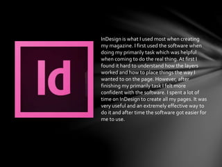 InDesign is what I used most when creating
my magazine. I first used the software when
doing my primarily task which was helpful
when coming to do the real thing.At first I
found it hard to understand how the layers
worked and how to place things the way I
wanted to on the page. However, after
finishing my primarily task I felt more
confident with the software. I spent a lot of
time on InDesign to create all my pages. It was
very useful and an extremely effective way to
do it and after time the software got easier for
me to use.
 