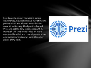 I used prezi to display my work in a more
creative way. It's an alternative way of making
presentations and allowed me to do it in a
more attractive way. I had previously used
Prezi and not liked my experiences with it.
However, this time round I felt a lot more
comfortable with it and created presentations
a lot quicker which is why I used it for other
pieces of my work.
 