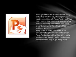 Although I liked Prezi a less time consuming
and just as effective way of doing my work
was through Microsoft PowerPoint. I proffered
this option as I had used it many times before
and was incredibly comfortable with make
presentations using the software. I had no
problems with this.
Along side this I used Slide Share which
allowed me to upload my presentations on
PowerPoint onto my blog. I found this really
good and even though I hadn't used the site
before I found it easy to get things done.
 