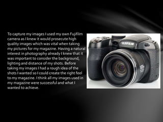 To capture my images I used my own Fujifilm
camera as I knew it would prosecute high
quality images which was vital when taking
my pictures for my magazine. Having a natural
interest in photography already I knew that it
was important to consider the background,
lighting and distance of my shots. Before
taking my images I had a rough idea of the
shots I wanted so I could create the right feel
to my magazine. I think all my images used in
my magazine were successful and what I
wanted to achieve.
 