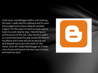 I had never used Blogger before until starting
this task. I really like this software and it's even
encouraged me to have a blog for another
subject. For this topic it's been an easy way to
track my work step by step. I like the layout
and structure of the site. I also found it useful
as I could download the app version for free on
my phone and it was still just as easy to use
and allowed me to do more work on 'the
move'. Over all I really liked blogger as it have
me a structured layout and easy way to locate
and read my work.
 