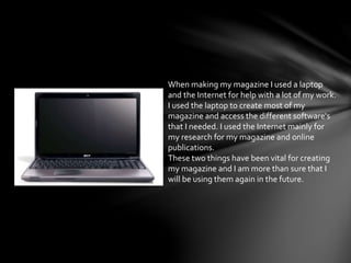 When making my magazine I used a laptop
and the Internet for help with a lot of my work.
I used the laptop to create most of my
magazine and access the different software's
that I needed. I used the Internet mainly for
my research for my magazine and online
publications.
These two things have been vital for creating
my magazine and I am more than sure that I
will be using them again in the future.
 